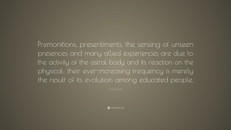 Annie Besant Quote: “Premonitions, presentiments, the sensing of unseen presences and many allied experiences are due to the activity of the astral body and its reaction on the physical; their ever-increasing frequency is merely the result of its evolution among educated people.”