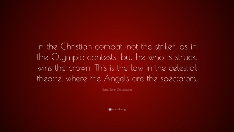 Saint John Chrysostom Quote: “In the Christian combat, not the striker, as in the Olympic contests, but he who is struck, wins the crown. This is the law in the celestial theatre, where the Angels are the spectators.”