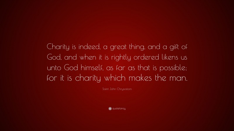 Saint John Chrysostom Quote: “Charity is indeed, a great thing, and a gift of God, and when it is rightly ordered likens us unto God himself, as far as that is possible; for it is charity which makes the man.”