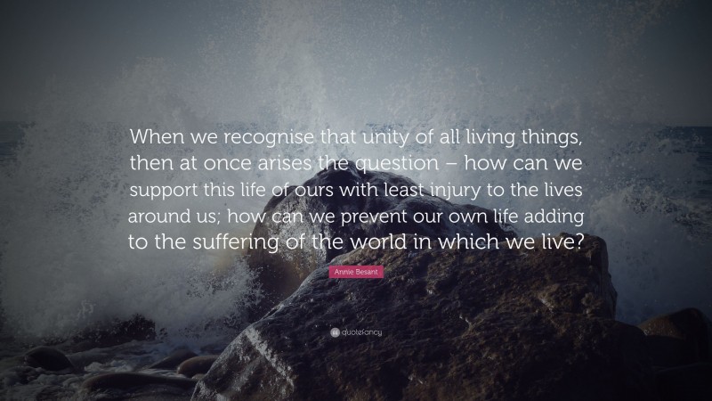 Annie Besant Quote: “When we recognise that unity of all living things, then at once arises the question – how can we support this life of ours with least injury to the lives around us; how can we prevent our own life adding to the suffering of the world in which we live?”