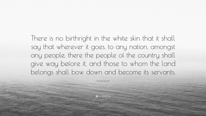 Annie Besant Quote: “There is no birthright in the white skin that it shall say that wherever it goes, to any nation, amongst any people, there the people of the country shall give way before it, and those to whom the land belongs shall bow down and become its servants.”
