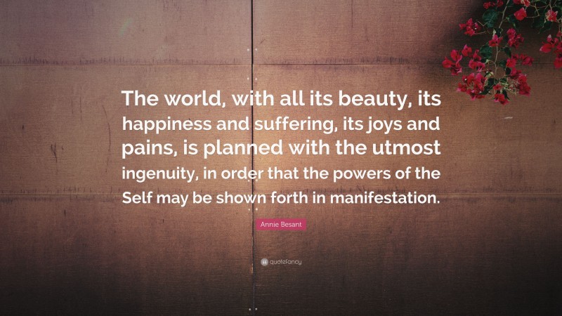 Annie Besant Quote: “The world, with all its beauty, its happiness and suffering, its joys and pains, is planned with the utmost ingenuity, in order that the powers of the Self may be shown forth in manifestation.”