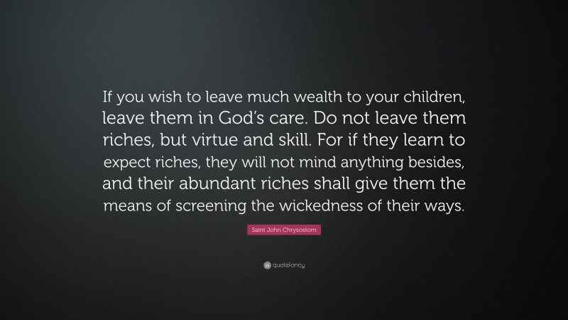Saint John Chrysostom Quote: “If you wish to leave much wealth to your children, leave them in God’s care. Do not leave them riches, but virtue and skill. For if they learn to expect riches, they will not mind anything besides, and their abundant riches shall give them the means of screening the wickedness of their ways.”