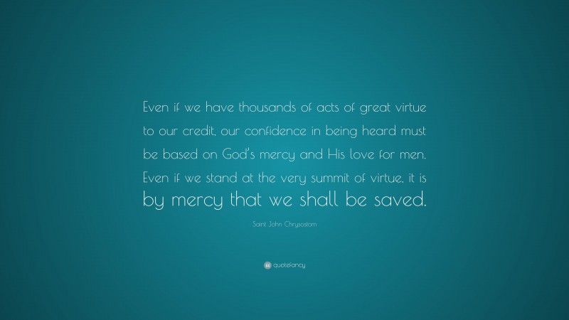 Saint John Chrysostom Quote: “Even if we have thousands of acts of great virtue to our credit, our confidence in being heard must be based on God’s mercy and His love for men. Even if we stand at the very summit of virtue, it is by mercy that we shall be saved.”