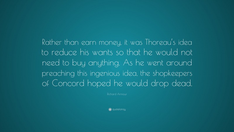 Richard Armour Quote: “Rather than earn money, it was Thoreau’s idea to reduce his wants so that he would not need to buy anything. As he went around preaching this ingenious idea, the shopkeepers of Concord hoped he would drop dead.”