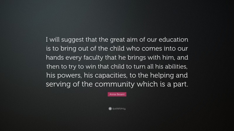 Annie Besant Quote: “I will suggest that the great aim of our education is to bring out of the child who comes into our hands every faculty that he brings with him, and then to try to win that child to turn all his abilities, his powers, his capacities, to the helping and serving of the community which is a part.”