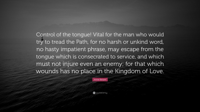 Annie Besant Quote: “Control of the tongue! Vital for the man who would try to tread the Path, for no harsh or unkind word, no hasty impatient phrase, may escape from the tongue which is consecrated to service, and which must not injure even an enemy; for that which wounds has no place in the Kingdom of Love.”