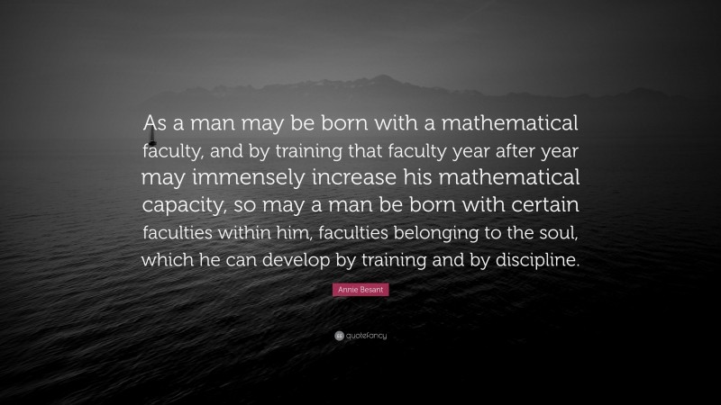 Annie Besant Quote: “As a man may be born with a mathematical faculty, and by training that faculty year after year may immensely increase his mathematical capacity, so may a man be born with certain faculties within him, faculties belonging to the soul, which he can develop by training and by discipline.”