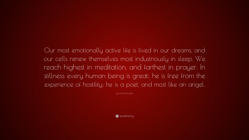 Leonard Bernstein Quote: “Our most emotionally active life is lived in our dreams, and our cells renew themselves most industriously in sleep. We reach highest in meditation, and farthest in prayer. In stillness every human being is great; he is free from the experience of hostility; he is a poet, and most like an angel.”