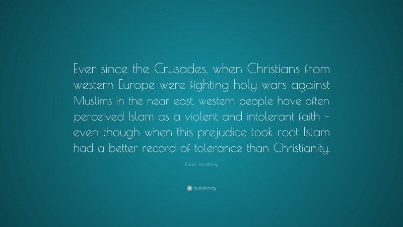 Karen Armstrong Quote: “Ever since the Crusades, when Christians from western Europe were fighting holy wars against Muslims in the near east, western people have often perceived Islam as a violent and intolerant faith – even though when this prejudice took root Islam had a better record of tolerance than Christianity.”