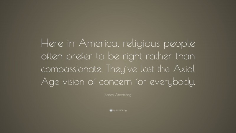 Karen Armstrong Quote: “Here in America, religious people often prefer to be right rather than compassionate. They’ve lost the Axial Age vision of concern for everybody.”