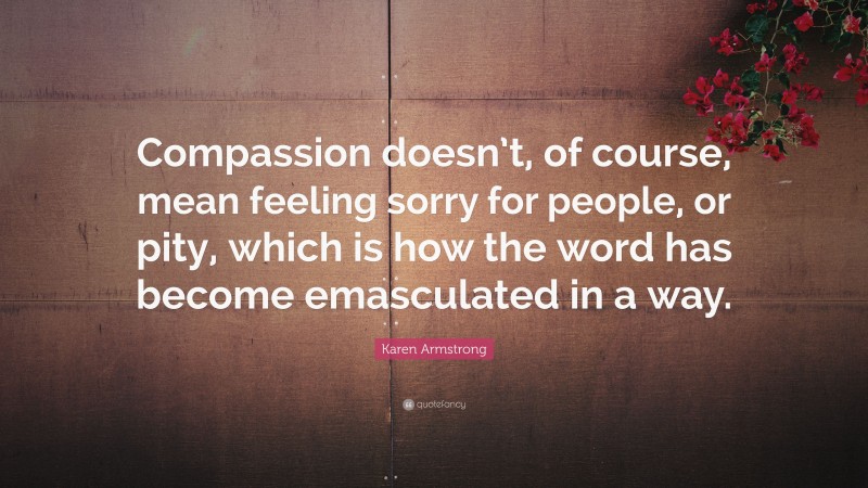 Karen Armstrong Quote: “Compassion doesn’t, of course, mean feeling sorry for people, or pity, which is how the word has become emasculated in a way.”