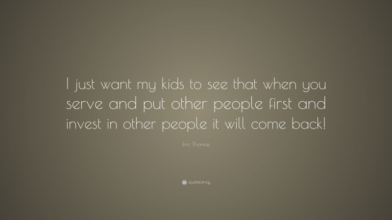 Eric Thomas Quote: “I just want my kids to see that when you serve and put other people first and invest in other people it will come back!”