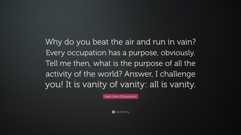 Saint John Chrysostom Quote: “Why do you beat the air and run in vain? Every occupation has a purpose, obviously. Tell me then, what is the purpose of all the activity of the world? Answer, I challenge you! It is vanity of vanity: all is vanity.”