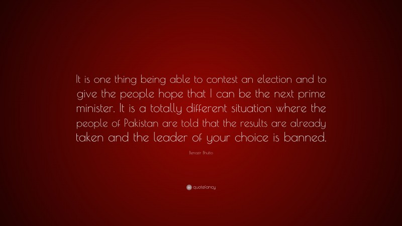 Benazir Bhutto Quote: “It is one thing being able to contest an election and to give the people hope that I can be the next prime minister. It is a totally different situation where the people of Pakistan are told that the results are already taken and the leader of your choice is banned.”
