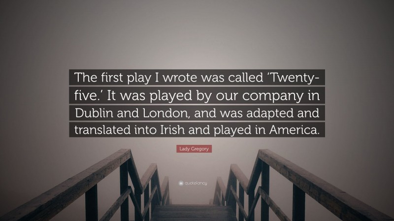 Lady Gregory Quote: “The first play I wrote was called ‘Twenty-five.’ It was played by our company in Dublin and London, and was adapted and translated into Irish and played in America.”