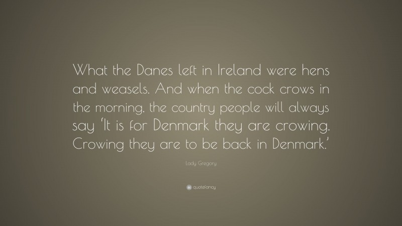 Lady Gregory Quote: “What the Danes left in Ireland were hens and weasels. And when the cock crows in the morning, the country people will always say ‘It is for Denmark they are crowing. Crowing they are to be back in Denmark.’”