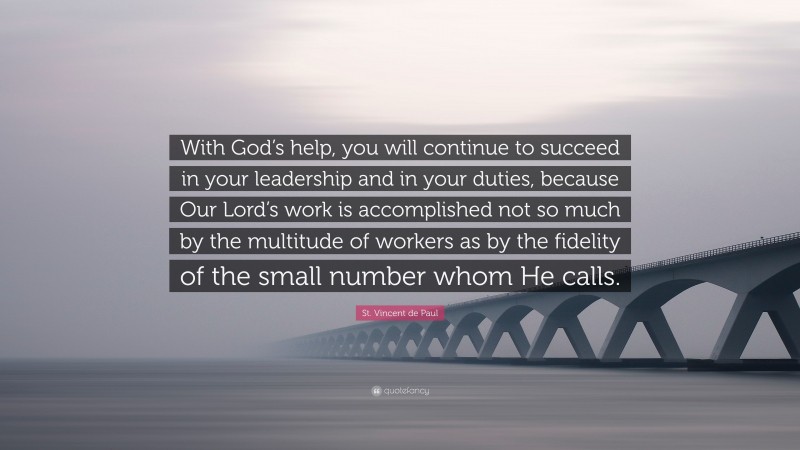 St. Vincent de Paul Quote: “With God’s help, you will continue to succeed in your leadership and in your duties, because Our Lord’s work is accomplished not so much by the multitude of workers as by the fidelity of the small number whom He calls.”