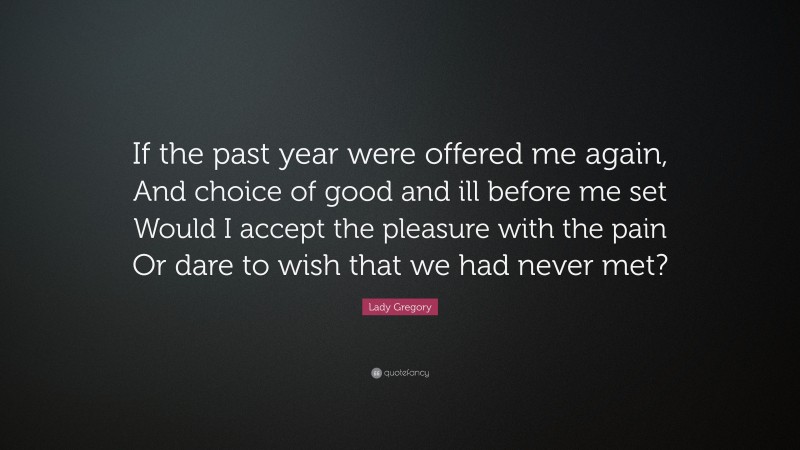 Lady Gregory Quote: “If the past year were offered me again, And choice of good and ill before me set Would I accept the pleasure with the pain Or dare to wish that we had never met?”