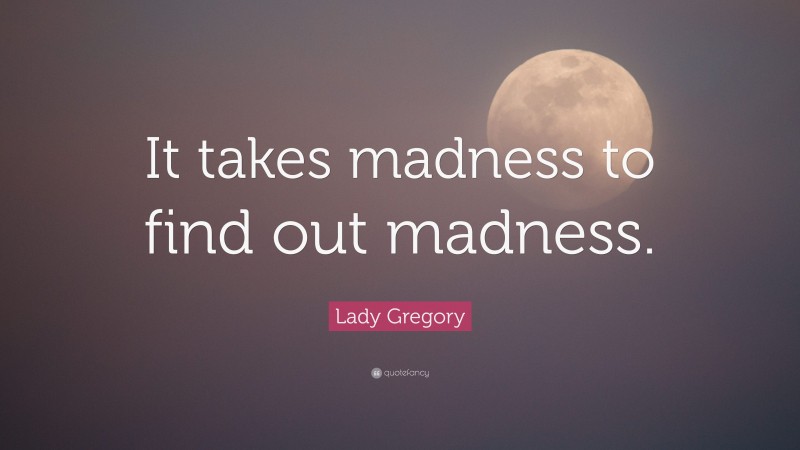 Lady Gregory Quote: “It takes madness to find out madness.”
