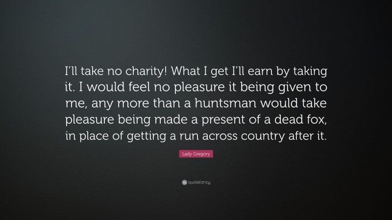 Lady Gregory Quote: “I’ll take no charity! What I get I’ll earn by taking it. I would feel no pleasure it being given to me, any more than a huntsman would take pleasure being made a present of a dead fox, in place of getting a run across country after it.”