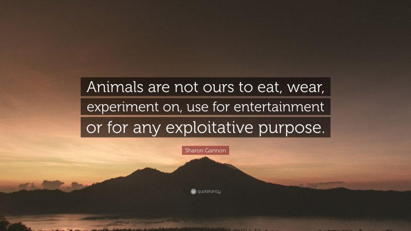 Sharon Gannon Quote: “Animals are not ours to eat, wear, experiment on, use for entertainment or for any exploitative purpose.”