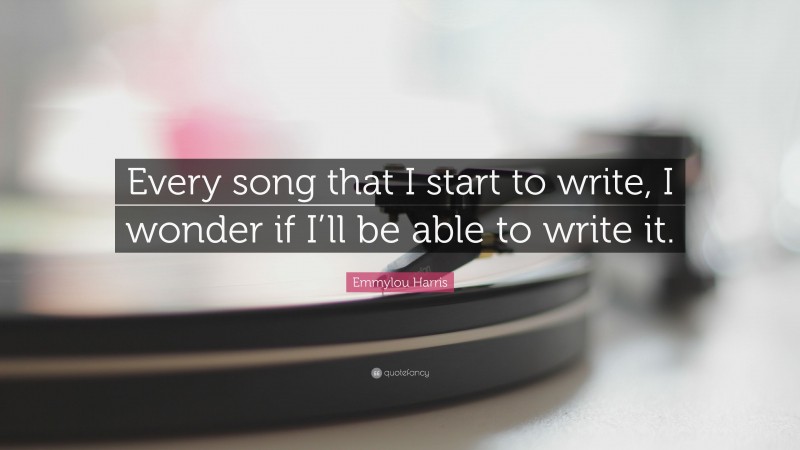 Emmylou Harris Quote: “Every song that I start to write, I wonder if I’ll be able to write it.”