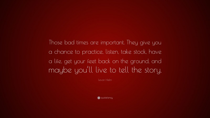 Levon Helm Quote: “Those bad times are important. They give you a chance to practice, listen, take stock, have a life, get your feet back on the ground, and maybe you’ll live to tell the story.”