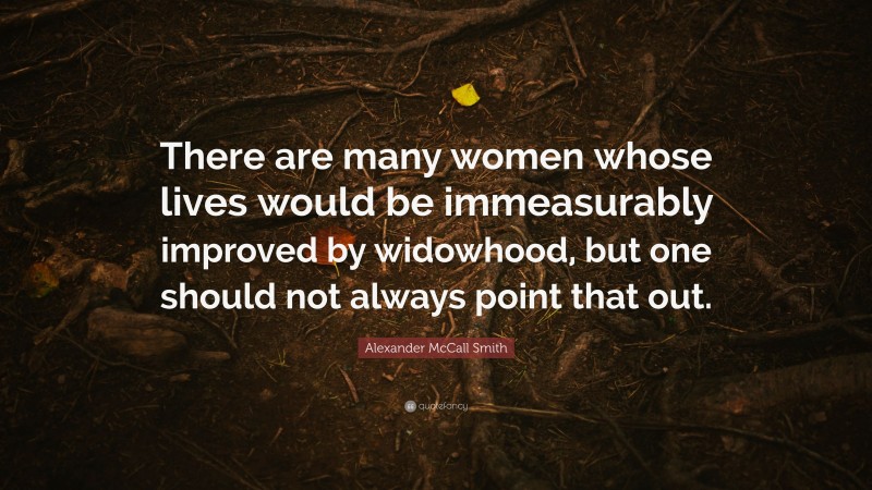 Alexander McCall Smith Quote: “There are many women whose lives would be immeasurably improved by widowhood, but one should not always point that out.”