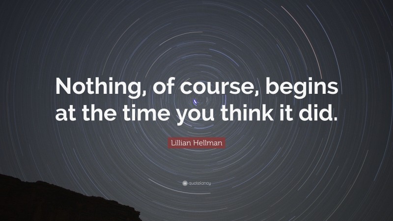 Lillian Hellman Quote: “Nothing, of course, begins at the time you think it did.”