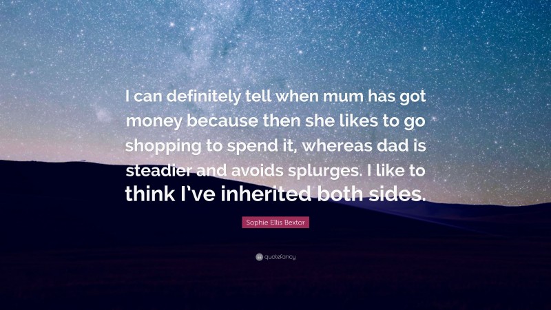 Sophie Ellis Bextor Quote: “I can definitely tell when mum has got money because then she likes to go shopping to spend it, whereas dad is steadier and avoids splurges. I like to think I’ve inherited both sides.”