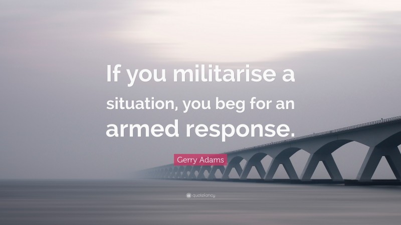 Gerry Adams Quote: “If you militarise a situation, you beg for an armed response.”