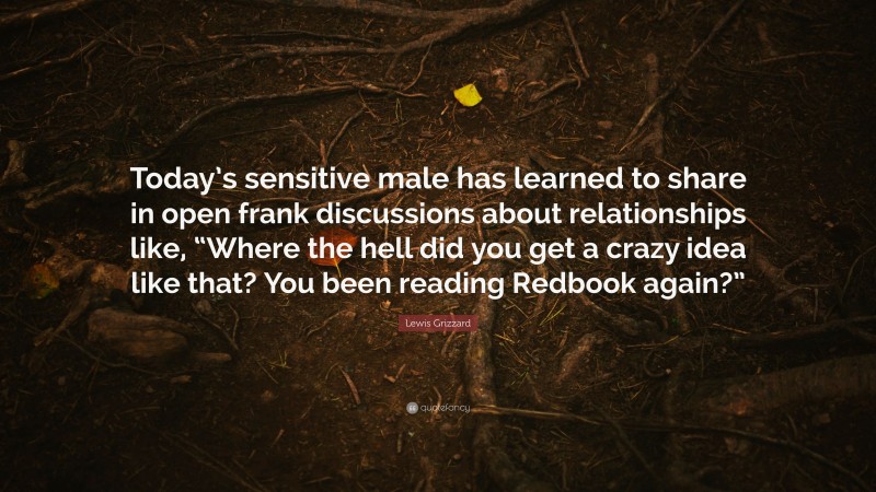 Lewis Grizzard Quote: “Today’s sensitive male has learned to share in open frank discussions about relationships like, “Where the hell did you get a crazy idea like that? You been reading Redbook again?””