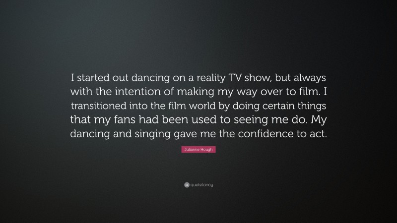 Julianne Hough Quote: “I started out dancing on a reality TV show, but always with the intention of making my way over to film. I transitioned into the film world by doing certain things that my fans had been used to seeing me do. My dancing and singing gave me the confidence to act.”