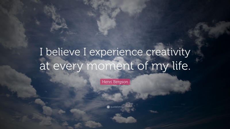 Henri Bergson Quote: “I believe I experience creativity at every moment of my life.”