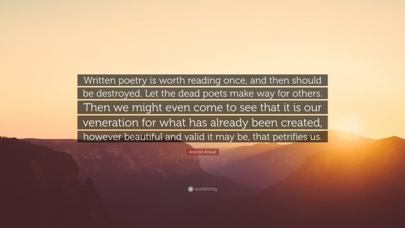 Antonin Artaud Quote: “Written poetry is worth reading once, and then should be destroyed. Let the dead poets make way for others. Then we might even come to see that it is our veneration for what has already been created, however beautiful and valid it may be, that petrifies us.”