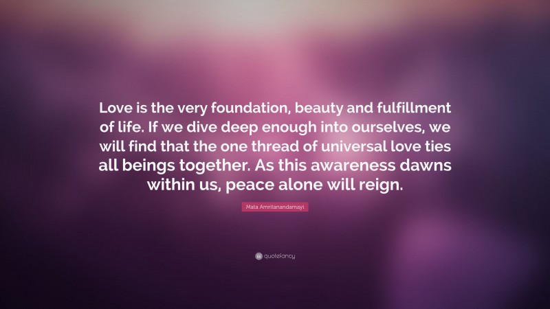Mata Amritanandamayi Quote: “Love is the very foundation, beauty and fulfillment of life. If we dive deep enough into ourselves, we will find that the one thread of universal love ties all beings together. As this awareness dawns within us, peace alone will reign.”