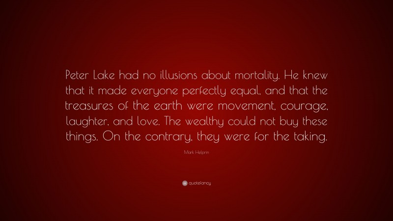 Mark Helprin Quote: “Peter Lake had no illusions about mortality. He knew that it made everyone perfectly equal, and that the treasures of the earth were movement, courage, laughter, and love. The wealthy could not buy these things. On the contrary, they were for the taking.”