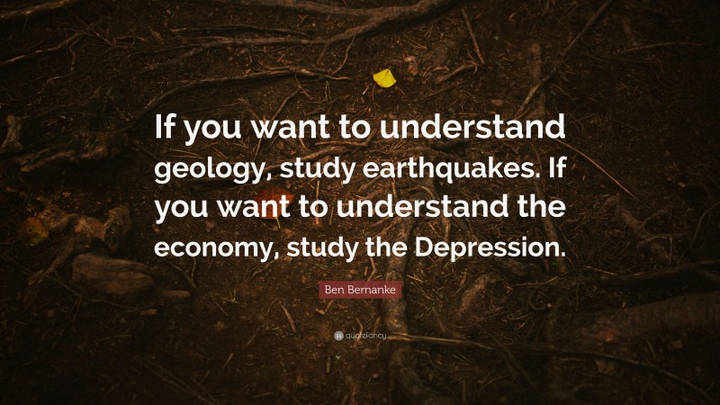 Ben Bernanke Quote: “If you want to understand geology, study earthquakes. If you want to understand the economy, study the Depression.”
