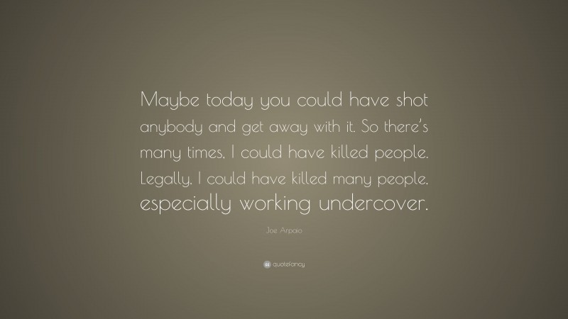 Joe Arpaio Quote: “Maybe today you could have shot anybody and get away with it. So there’s many times, I could have killed people. Legally, I could have killed many people, especially working undercover.”
