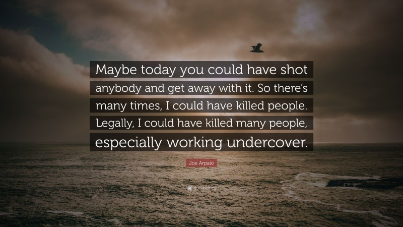 Joe Arpaio Quote: “Maybe today you could have shot anybody and get away with it. So there’s many times, I could have killed people. Legally, I could have killed many people, especially working undercover.”
