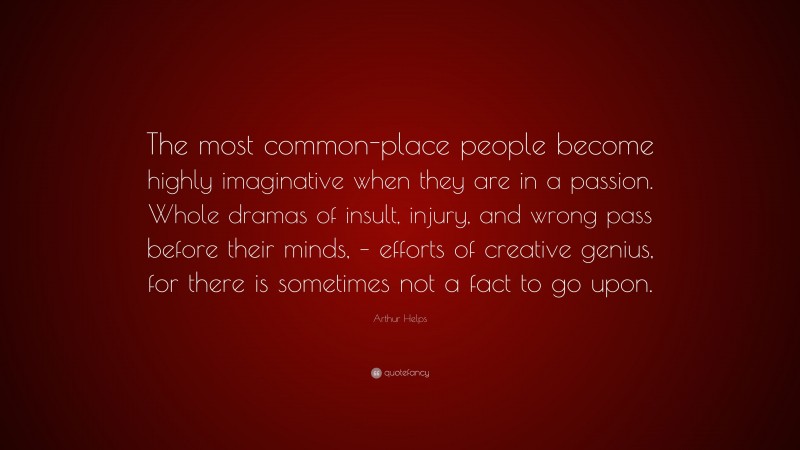 Arthur Helps Quote: “The most common-place people become highly imaginative when they are in a passion. Whole dramas of insult, injury, and wrong pass before their minds, – efforts of creative genius, for there is sometimes not a fact to go upon.”