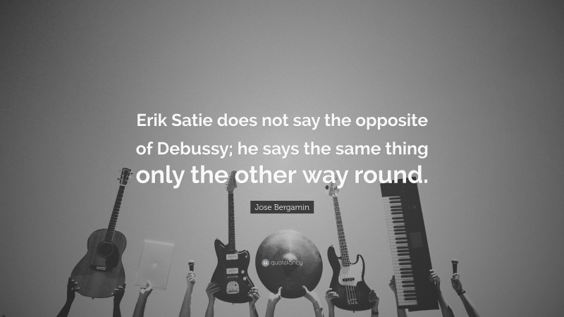 Jose Bergamin Quote: “Erik Satie does not say the opposite of Debussy; he says the same thing only the other way round.”