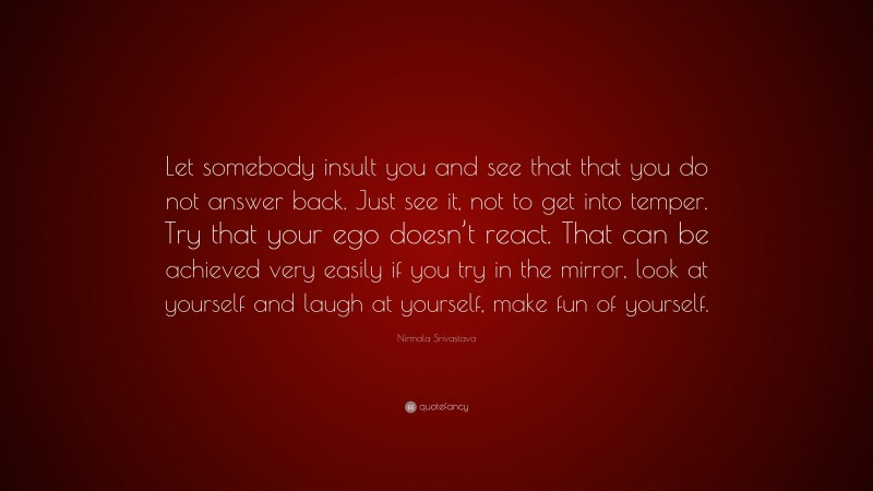 Nirmala Srivastava Quote: “Let somebody insult you and see that that you do not answer back. Just see it, not to get into temper. Try that your ego doesn’t react. That can be achieved very easily if you try in the mirror, look at yourself and laugh at yourself, make fun of yourself.”