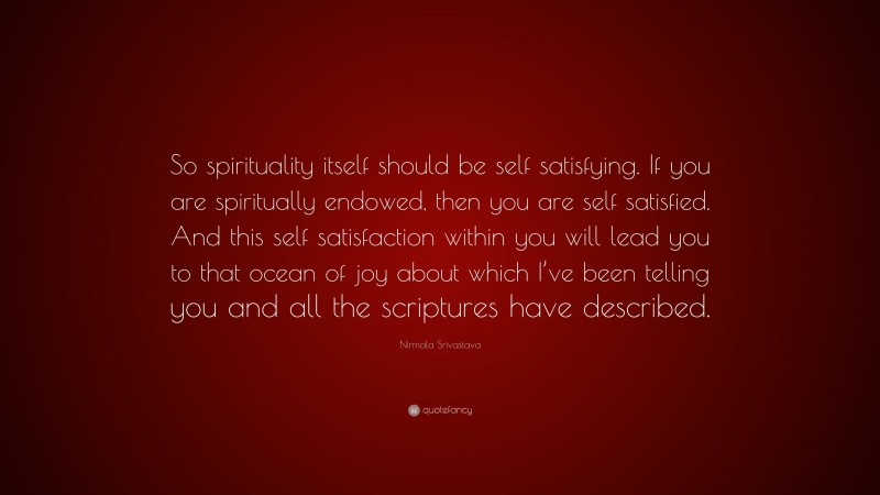 Nirmala Srivastava Quote: “So spirituality itself should be self satisfying. If you are spiritually endowed, then you are self satisfied. And this self satisfaction within you will lead you to that ocean of joy about which I’ve been telling you and all the scriptures have described.”