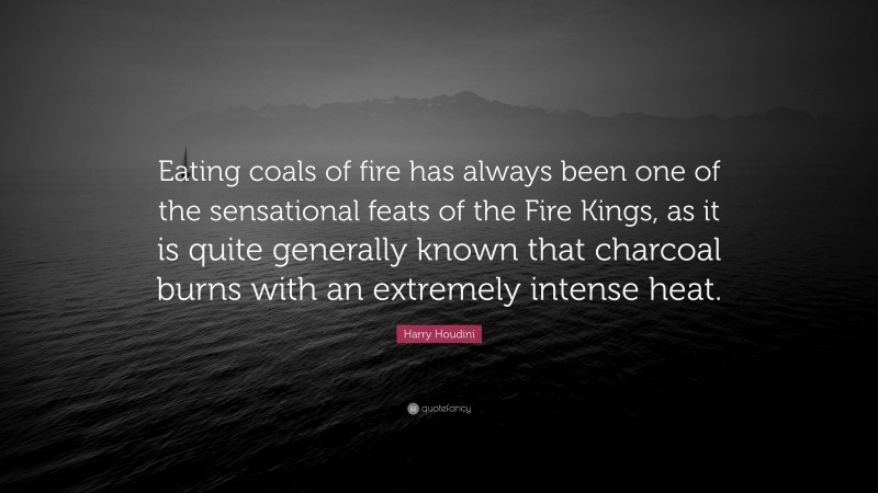 Harry Houdini Quote: “Eating coals of fire has always been one of the sensational feats of the Fire Kings, as it is quite generally known that charcoal burns with an extremely intense heat.”