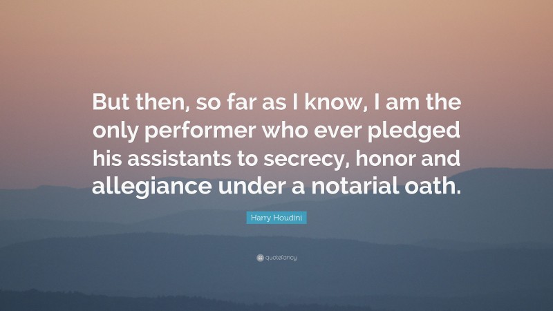 Harry Houdini Quote: “But then, so far as I know, I am the only performer who ever pledged his assistants to secrecy, honor and allegiance under a notarial oath.”