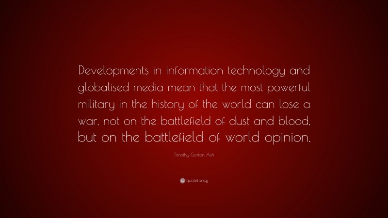Timothy Garton Ash Quote: “Developments in information technology and globalised media mean that the most powerful military in the history of the world can lose a war, not on the battlefield of dust and blood, but on the battlefield of world opinion.”