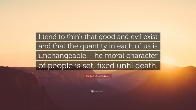Michel Houellebecq Quote: “I tend to think that good and evil exist and that the quantity in each of us is unchangeable. The moral character of people is set, fixed until death.”