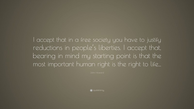 John Howard Quote: “I accept that in a free society you have to justify reductions in people’s liberties. I accept that, bearing in mind my starting point is that the most important human right is the right to life...”